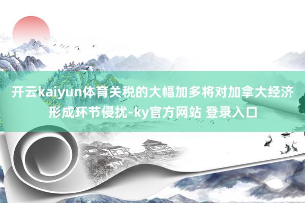 开云kaiyun体育关税的大幅加多将对加拿大经济形成环节侵扰-ky官方网站 登录入口