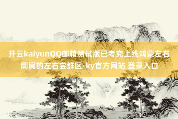 开云kaiyunQQ邮箱测试版已考究上线鸿蒙左右阛阓的左右尝鲜区-ky官方网站 登录入口