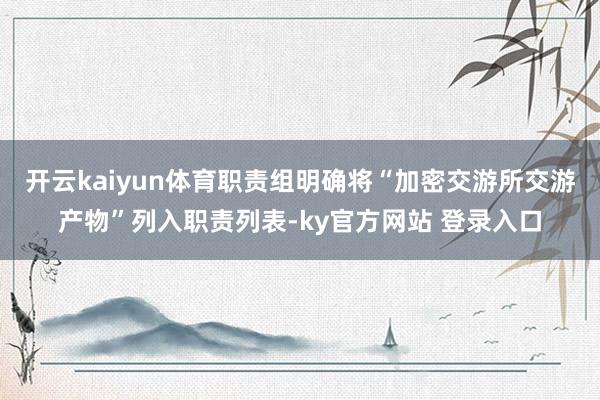 开云kaiyun体育职责组明确将“加密交游所交游产物”列入职责列表-ky官方网站 登录入口