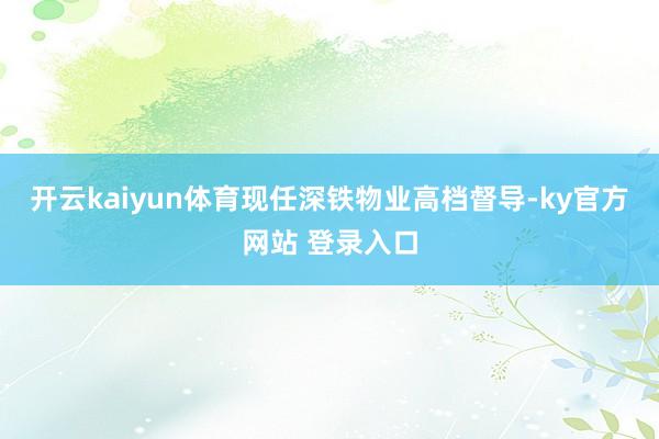 开云kaiyun体育现任深铁物业高档督导-ky官方网站 登录入口