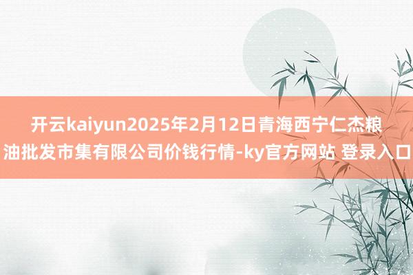 开云kaiyun2025年2月12日青海西宁仁杰粮油批发市集有限公司价钱行情-ky官方网站 登录入口