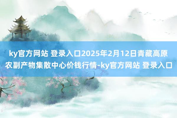 ky官方网站 登录入口2025年2月12日青藏高原农副产物集散中心价钱行情-ky官方网站 登录入口