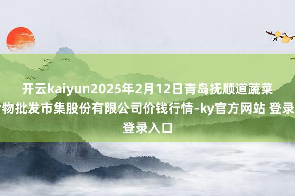 开云kaiyun2025年2月12日青岛抚顺道蔬菜副食物批发市集股份有限公司价钱行情-ky官方网站 登录入口