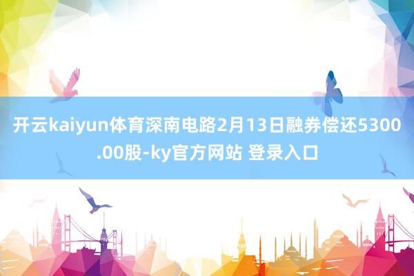 开云kaiyun体育深南电路2月13日融券偿还5300.00股-ky官方网站 登录入口