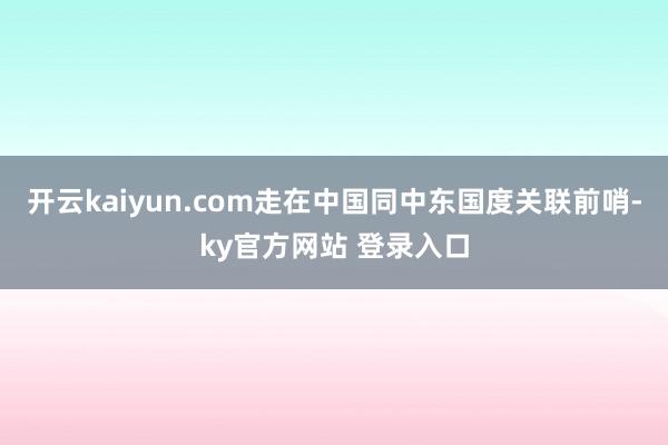 开云kaiyun.com走在中国同中东国度关联前哨-ky官方网站 登录入口