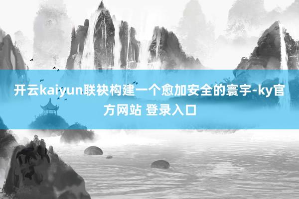 开云kaiyun联袂构建一个愈加安全的寰宇-ky官方网站 登录入口