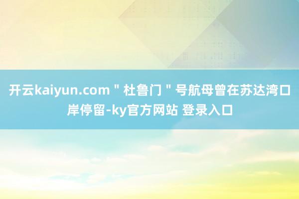 开云kaiyun.com＂杜鲁门＂号航母曾在苏达湾口岸停留-ky官方网站 登录入口