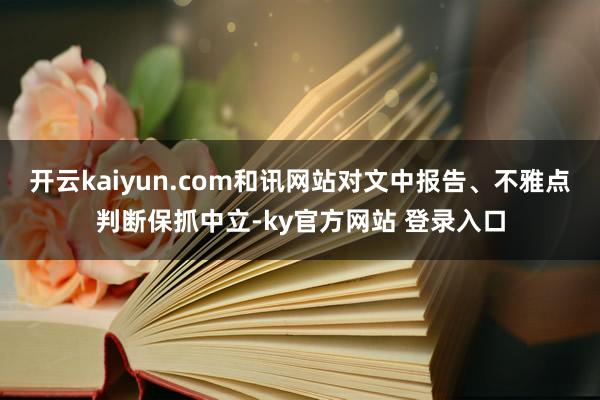 开云kaiyun.com和讯网站对文中报告、不雅点判断保抓中立-ky官方网站 登录入口